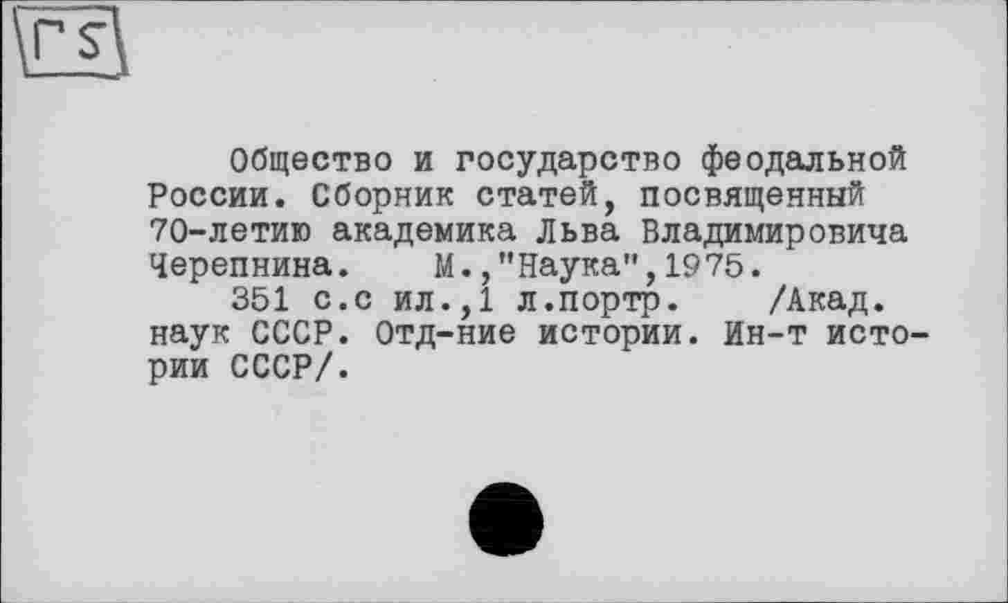 ﻿Общество и государство феодальной России. Сборник статей, посвященный 70-летию академика Льва Владимировича Черепнина.	М.,”Наука",1975.
351 с.с ил.,1 л.портр. /Акад, наук СССР. Отд-ние истории. Ин-т истории СССР/.